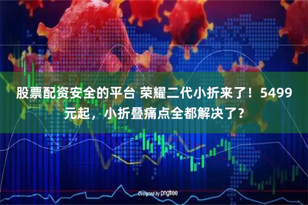 股票配资安全的平台 荣耀二代小折来了！5499元起，小折叠痛点全都解决了？