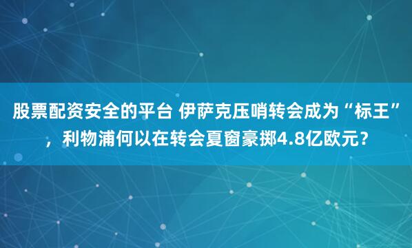 股票配资安全的平台 伊萨克压哨转会成为“标王”，利物浦何以在转会夏窗豪掷4.8亿欧元？