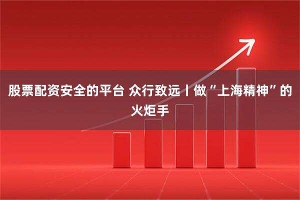 股票配资安全的平台 众行致远丨做“上海精神”的火炬手