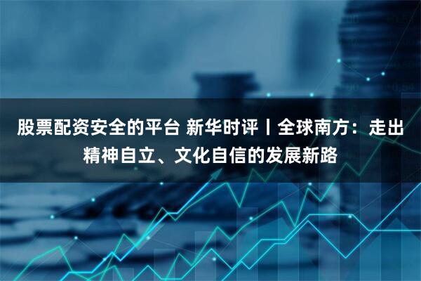 股票配资安全的平台 新华时评丨全球南方：走出精神自立、文化自信的发展新路