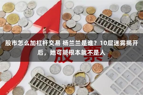 股市怎么加杠杆交易 杨兰兰是谁？10层迷雾揭开后，她可能根本就不是人