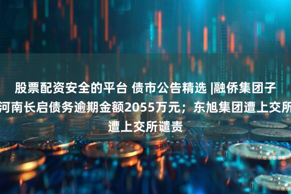 股票配资安全的平台 债市公告精选 |融侨集团子公司河南长启债务逾期金额2055万元；东旭集团遭上交所谴责