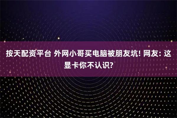 按天配资平台 外网小哥买电脑被朋友坑! 网友: 这显卡你不认识?