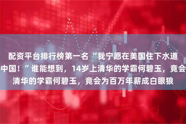 配资平台排行榜第一名 “我宁愿在美国住下水道，捡垃圾，也绝不回中国！”谁能想到，14岁上清华的学霸何碧玉，竟会为百万年薪成白眼狼