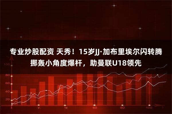 专业炒股配资 天秀！15岁JJ·加布里埃尔闪转腾挪轰小角度爆杆，助曼联U18领先