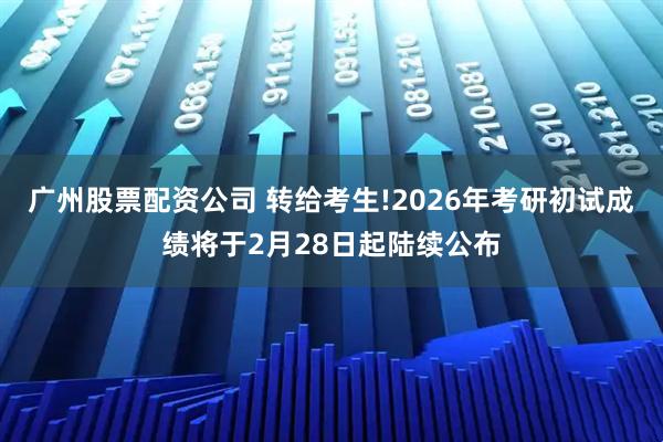 广州股票配资公司 转给考生!2026年考研初试成绩将于2月28日起陆续公布
