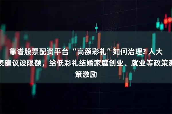 靠谱股票配资平台 “高额彩礼”如何治理? 人大代表建议设限额，给低彩礼结婚家庭创业、就业等政策激励