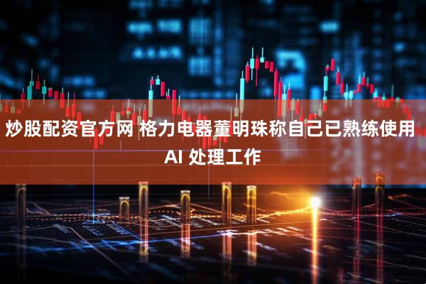 炒股配资官方网 格力电器董明珠称自己已熟练使用 AI 处理工作