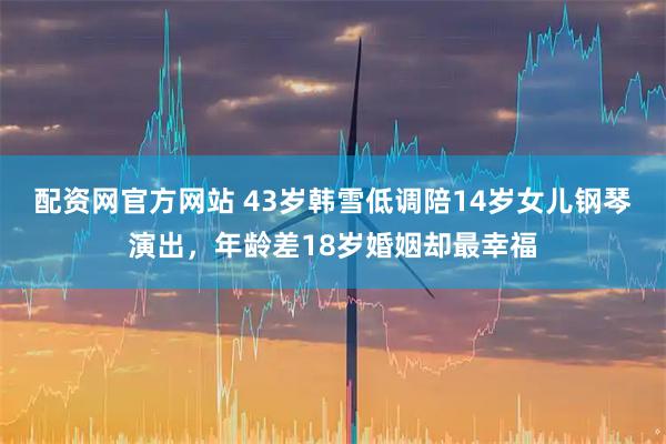 配资网官方网站 43岁韩雪低调陪14岁女儿钢琴演出，年龄差18岁婚姻却最幸福