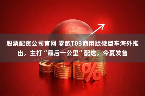 股票配资公司官网 零跑T03商用版微型车海外推出，主打“最后一公里”配送，今夏发售