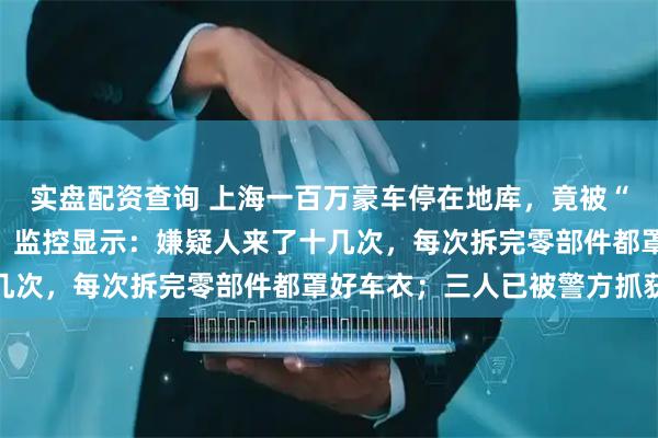 实盘配资查询 上海一百万豪车停在地库，竟被“蚂蚁搬家式”拆光卖了，监控显示：嫌疑人来了十几次，每次拆完零部件都罩好车衣；三人已被警方抓获
